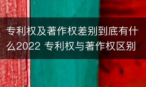 专利权及著作权差别到底有什么2022 专利权与著作权区别