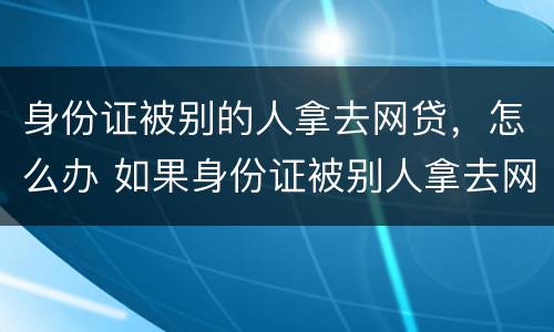 身份证被别的人拿去网贷，怎么办 如果身份证被别人拿去网贷怎么办