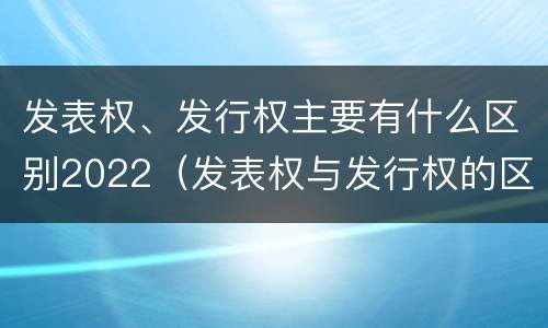 发表权、发行权主要有什么区别2022（发表权与发行权的区别）