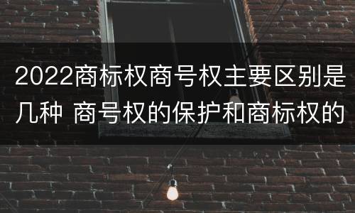 2022商标权商号权主要区别是几种 商号权的保护和商标权的保护一样是全国性范围的