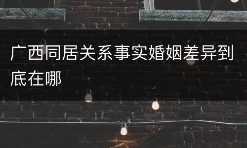 广西同居关系事实婚姻差异到底在哪