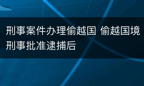 刑事案件办理偷越国 偷越国境刑事批准逮捕后
