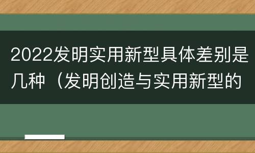 2022发明实用新型具体差别是几种（发明创造与实用新型的区别）