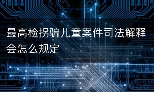 最高检拐骗儿童案件司法解释会怎么规定
