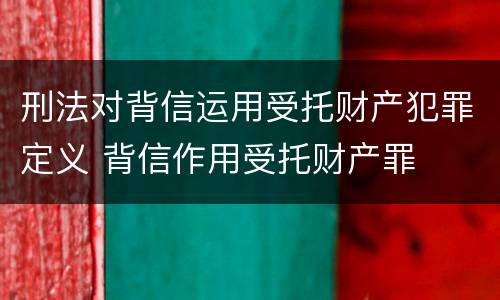 刑法对背信运用受托财产犯罪定义 背信作用受托财产罪