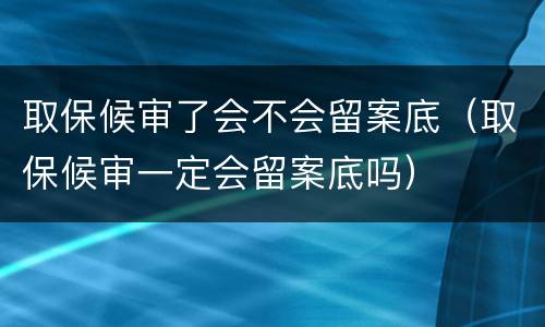 取保候审了会不会留案底（取保候审一定会留案底吗）
