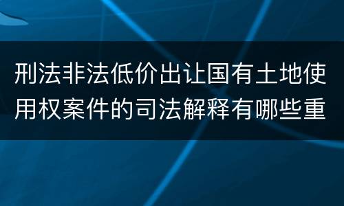 刑法非法低价出让国有土地使用权案件的司法解释有哪些重要内容