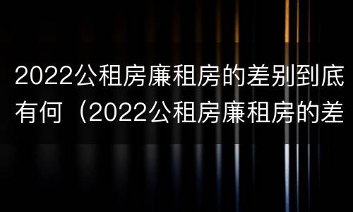 2022公租房廉租房的差别到底有何（2022公租房廉租房的差别到底有何不同）