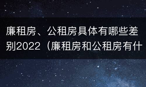廉租房、公租房具体有哪些差别2022（廉租房和公租房有什么差别）