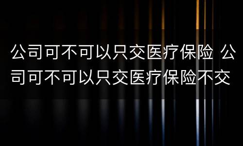 公司可不可以只交医疗保险 公司可不可以只交医疗保险不交社保