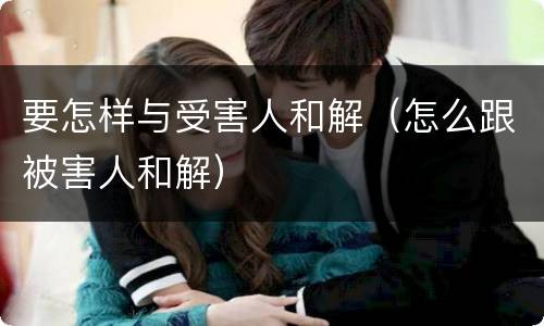 要怎样与受害人和解（怎么跟被害人和解）