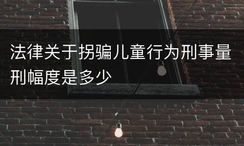 法律关于拐骗儿童行为刑事量刑幅度是多少