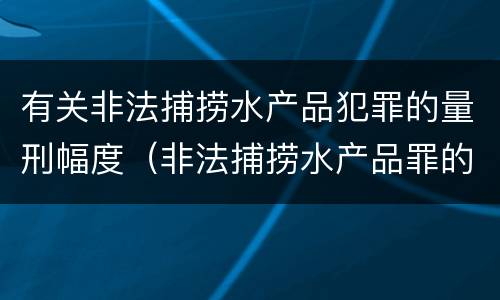 有关非法捕捞水产品犯罪的量刑幅度（非法捕捞水产品罪的量刑标准）