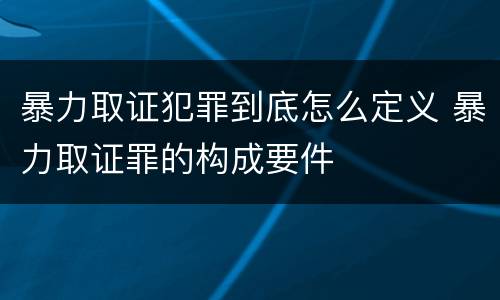 暴力取证犯罪到底怎么定义 暴力取证罪的构成要件