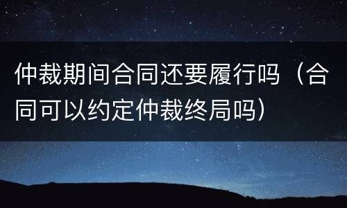 仲裁期间合同还要履行吗（合同可以约定仲裁终局吗）