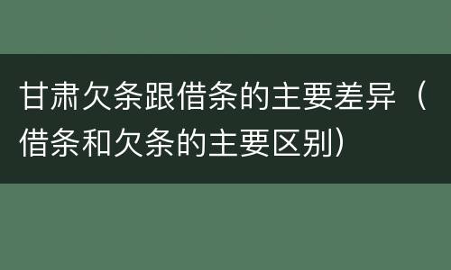 甘肃欠条跟借条的主要差异（借条和欠条的主要区别）