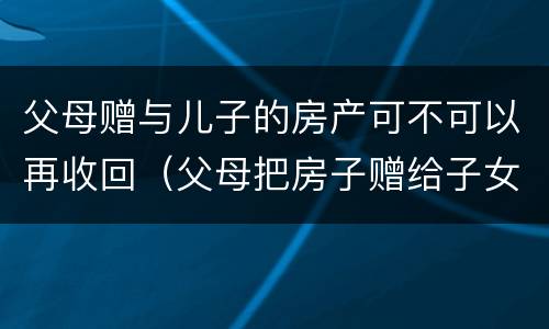 父母赠与儿子的房产可不可以再收回（父母把房子赠给子女后能收回）