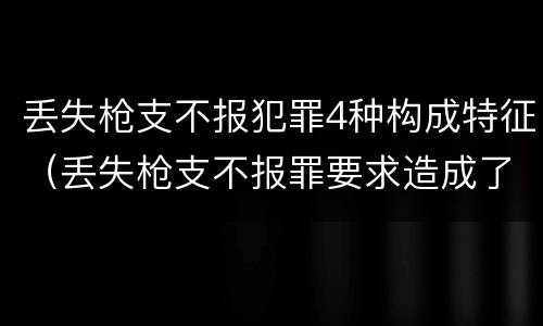丢失枪支不报犯罪4种构成特征（丢失枪支不报罪要求造成了严重后果的才构成犯罪）