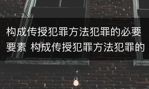 构成传授犯罪方法犯罪的必要要素 构成传授犯罪方法犯罪的必要要素是