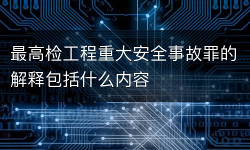 最高检工程重大安全事故罪的解释包括什么内容