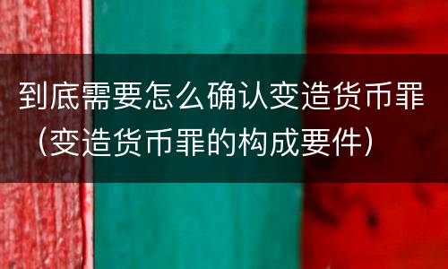 到底需要怎么确认变造货币罪（变造货币罪的构成要件）