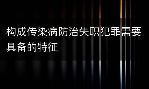 构成传染病防治失职犯罪需要具备的特征