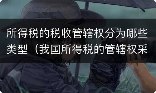 所得税的税收管辖权分为哪些类型（我国所得税的管辖权采用）