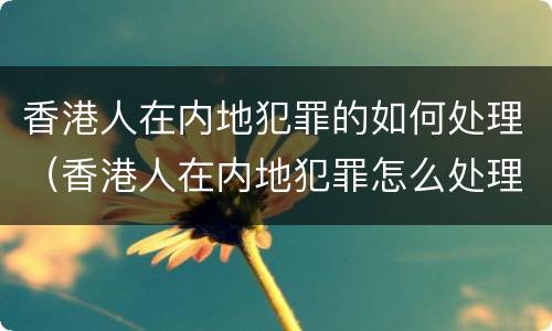 香港人在内地犯罪的如何处理（香港人在内地犯罪怎么处理）