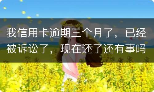 我信用卡逾期三个月了，已经被诉讼了，现在还了还有事吗