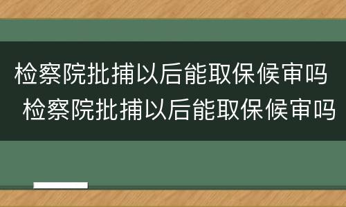 检察院批捕以后能取保候审吗 检察院批捕以后能取保候审吗多久