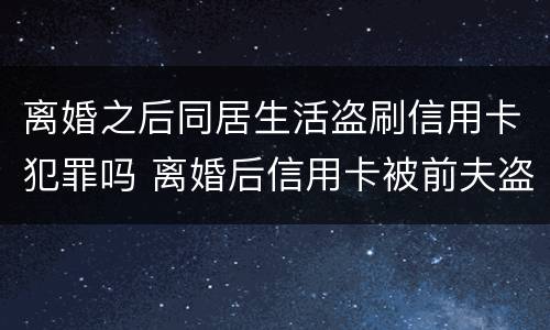 离婚之后同居生活盗刷信用卡犯罪吗 离婚后信用卡被前夫盗刷