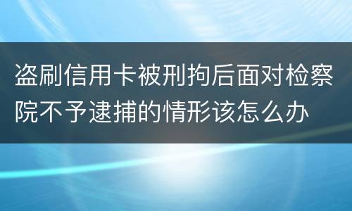 盗刷信用卡被刑拘后面对检察院不予逮捕的情形该怎么办