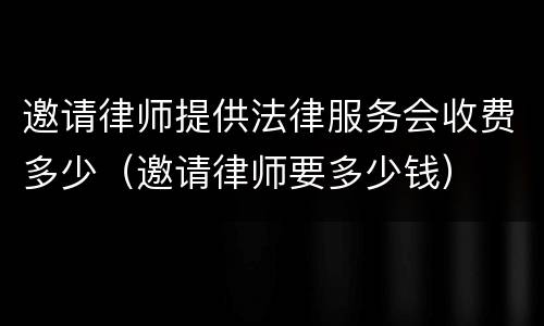 邀请律师提供法律服务会收费多少（邀请律师要多少钱）