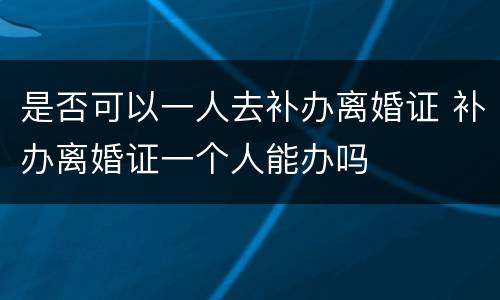 是否可以一人去补办离婚证 补办离婚证一个人能办吗