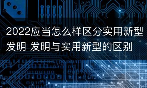 2022应当怎么样区分实用新型发明 发明与实用新型的区别