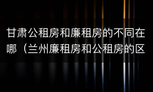 甘肃公租房和廉租房的不同在哪（兰州廉租房和公租房的区别）