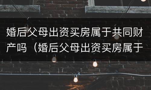 婚后父母出资买房属于共同财产吗（婚后父母出资买房属于共同财产吗 民法典）