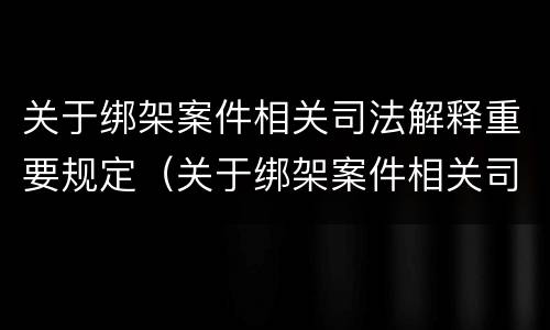 关于绑架案件相关司法解释重要规定（关于绑架案件相关司法解释重要规定）