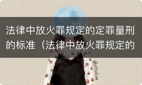 法律中放火罪规定的定罪量刑的标准（法律中放火罪规定的定罪量刑的标准是什么）