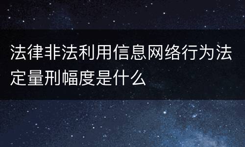 法律非法利用信息网络行为法定量刑幅度是什么