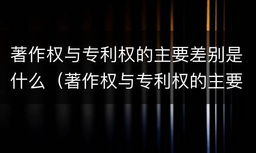 著作权与专利权的主要差别是什么（著作权与专利权的主要差别是什么呢）