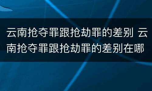 云南抢夺罪跟抢劫罪的差别 云南抢夺罪跟抢劫罪的差别在哪
