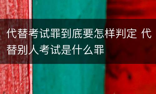 代替考试罪到底要怎样判定 代替别人考试是什么罪