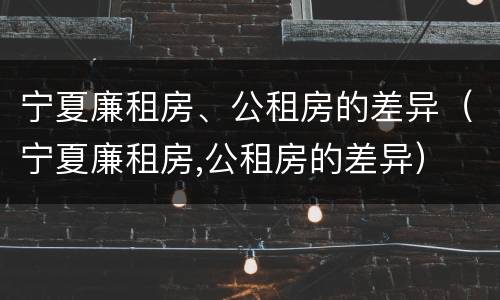 宁夏廉租房、公租房的差异（宁夏廉租房,公租房的差异）