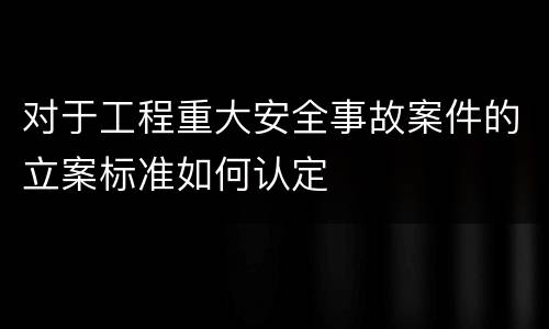 对于工程重大安全事故案件的立案标准如何认定
