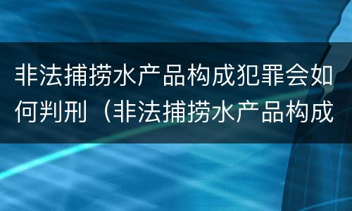 非法捕捞水产品构成犯罪会如何判刑（非法捕捞水产品构成犯罪会如何判刑呢）