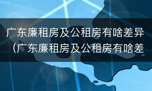 广东廉租房及公租房有啥差异（广东廉租房及公租房有啥差异吗）
