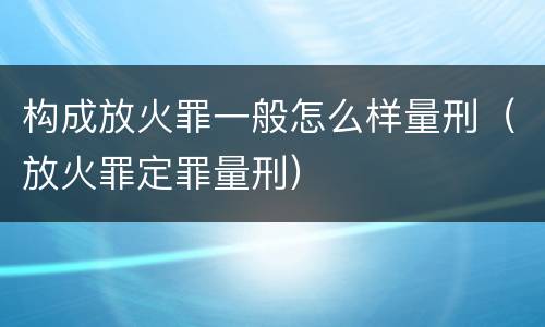 构成放火罪一般怎么样量刑（放火罪定罪量刑）