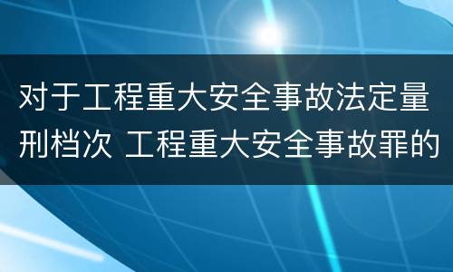 对于工程重大安全事故法定量刑档次 工程重大安全事故罪的量刑标准