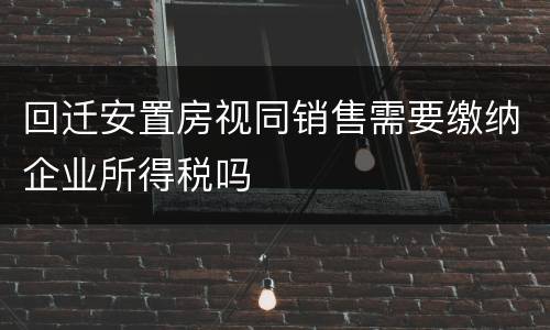 回迁安置房视同销售需要缴纳企业所得税吗